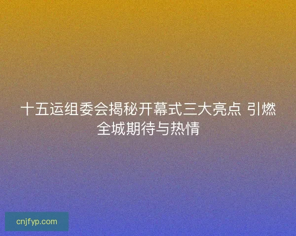 十五运组委会揭秘开幕式三大亮点 引燃全城期待与热情