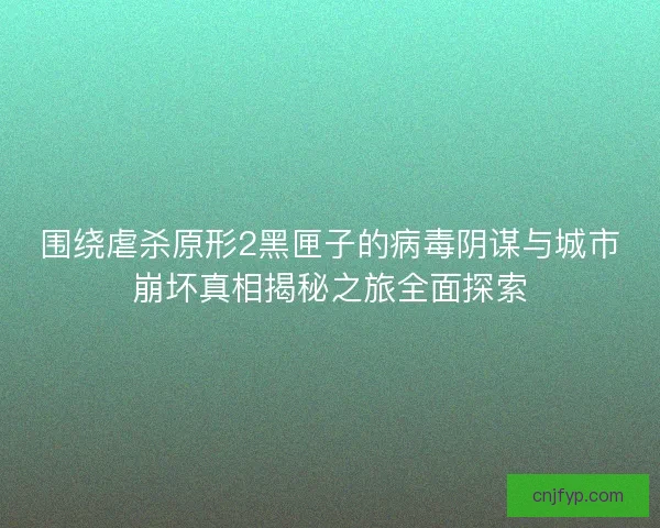 围绕虐杀原形2黑匣子的病毒阴谋与城市崩坏真相揭秘之旅全面探索